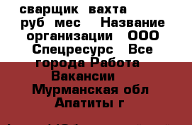 сварщик. вахта. 40 000 руб./мес. › Название организации ­ ООО Спецресурс - Все города Работа » Вакансии   . Мурманская обл.,Апатиты г.